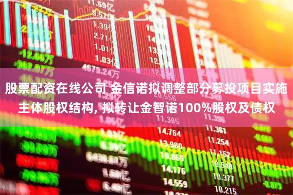股票配资在线公司 金信诺拟调整部分募投项目实施主体股权结构, 拟转让金智诺100%股权及债权