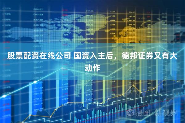 股票配资在线公司 国资入主后，德邦证券又有大动作
