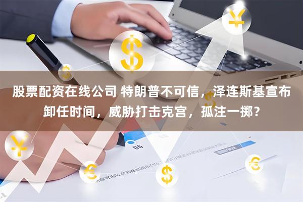 股票配资在线公司 特朗普不可信，泽连斯基宣布卸任时间，威胁打击克宫，孤注一掷？