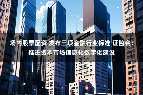 场内股票配资 发布三项金融行业标准 证监会：推进资本市场信息化数字化建设