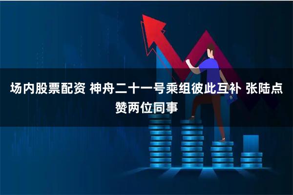 场内股票配资 神舟二十一号乘组彼此互补 张陆点赞两位同事