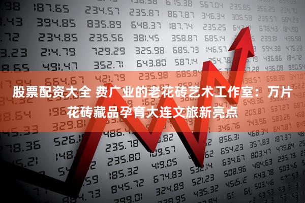 股票配资大全 费广业的老花砖艺术工作室：万片花砖藏品孕育大连文旅新亮点