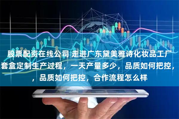 股票配资在线公司 走进广东黛美雅诗化妆品工厂，看看滋润保湿套盒定制生产过程，一天产量多少，品质如何把控，合作流程怎么样