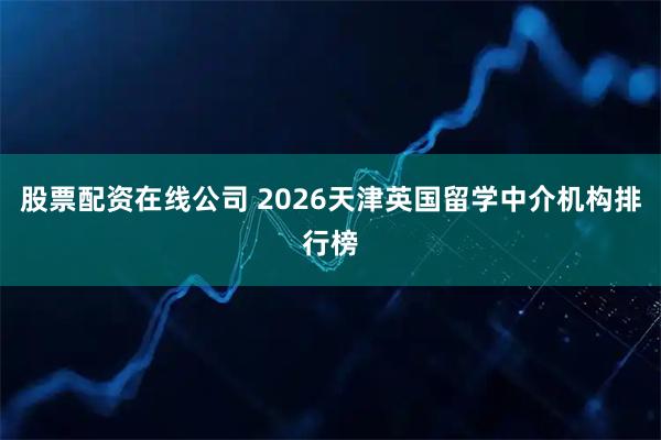股票配资在线公司 2026天津英国留学中介机构排行榜