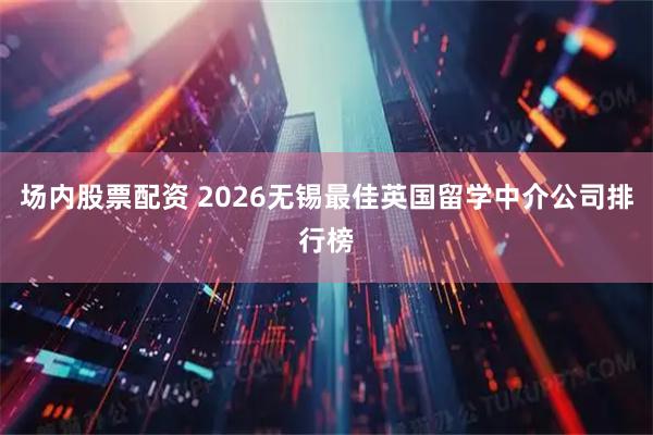 场内股票配资 2026无锡最佳英国留学中介公司排行榜