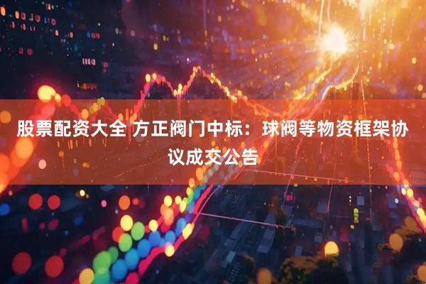 股票配资大全 方正阀门中标：球阀等物资框架协议成交公告