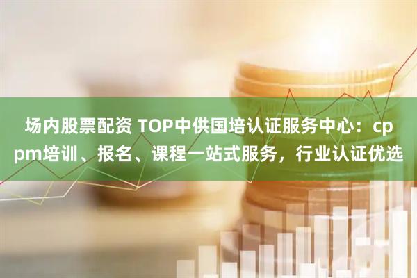 场内股票配资 TOP中供国培认证服务中心：cppm培训、报名、课程一站式服务，行业认证优选