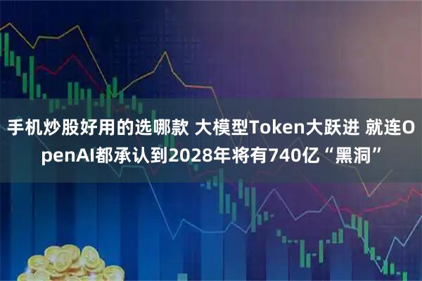 手机炒股好用的选哪款 大模型Token大跃进 就连OpenAI都承认到2028年将有740亿“黑洞”