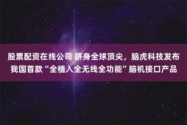 股票配资在线公司 跻身全球顶尖，脑虎科技发布我国首款“全植入全无线全功能”脑机接口产品