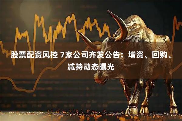 股票配资风控 7家公司齐发公告：增资、回购、减持动态曝光